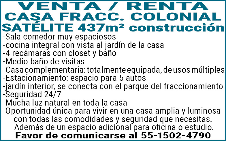 VENTA /,RENTA CASA FRACC. COLONIAL SATELITE 437m2,construcción-Sala,comedor,muy,espaciosos-cocina,integral,con,vista,al,jardín,de,la,casa-4,recamaras,con,closet,y,baño-Medio,baño,de,visitas-Casa complementaria:,totalmente,equipada,de,usos,múltiples-Estacionamiento:,espacio,para,5,autos-jardin,interior,se,conecta,con,el,parque,????,del,fraccionamiento-Seguridad,24/7-Mucha,luz,natural,en,toda,la,casaOportunidad,única,para,vivir,en,una,casa,amplia,y,luminosa,con,todas,las,comodidades,y,seguridad,que,necesitas. Además,de,un,espacio,adicional,para,oficina,o,estudio.Favor,de,comunicarse,al,55-1502-4790