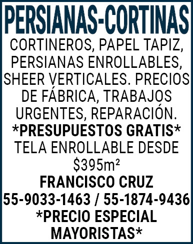 PERSIANAS-CORTINASCORTINEROS,PAPEL,TAPIZ,PERSIANAS,ENROLLABLES, SHEER,VERTICALES.,PRECIOS,DE,FABRICA, TRABAJOS,URGENTES,REPARACIÓN.*PRESUPUESTOS,GRATIS*TELA,ENROLLABLE,DESDE,$395m2FRANCISCO,CRUZ,55-9033-1463,/,55-1874-9436*PRECIO,ESPECIAL,MAYORISTAS*