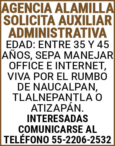 AGENCIA,ALAMILLA,SOLICITA AUXILIAR,ADMINISTRATIVA EDAD:,ENTRE,35 Y,45,AÑOS,SEPA,MANEJAR,OFFICE,E,INTERNET,VIVA,POR,EL,RUMBO,DE,NAUCALPAN,TLALNEPANTLA,O,ATIZAPAN.INTERESADAS,COMUNICARSE,AL,TELEFONO,55-2206-2532