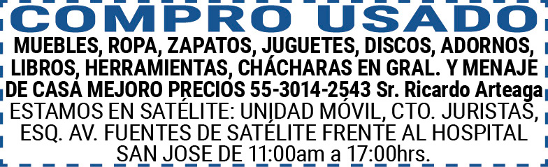 COMPRO,USADOMUEBLES,ROPA,ZAPATOS,JUGUETES,DISCOS,ADORNOS,LIBROS, HERRAMIENTAS, CHÁCHARAS,EN,GRAL.,Y,MENAJE,DE,CASAMEJORO,PRECIOS55-3014-2543,Sr.,Ricardo,ArteagaESTAMOS,EN,SATÉLITE:,UNIDAD,MÓVIL,CTO.,JURISTAS,ESQ.,AV.,FUENTES,DE,SATÉLITE,FRENTE,AL,HOSPITAL,SAN,JOSE DE,11:00am,a,17:00hrs.