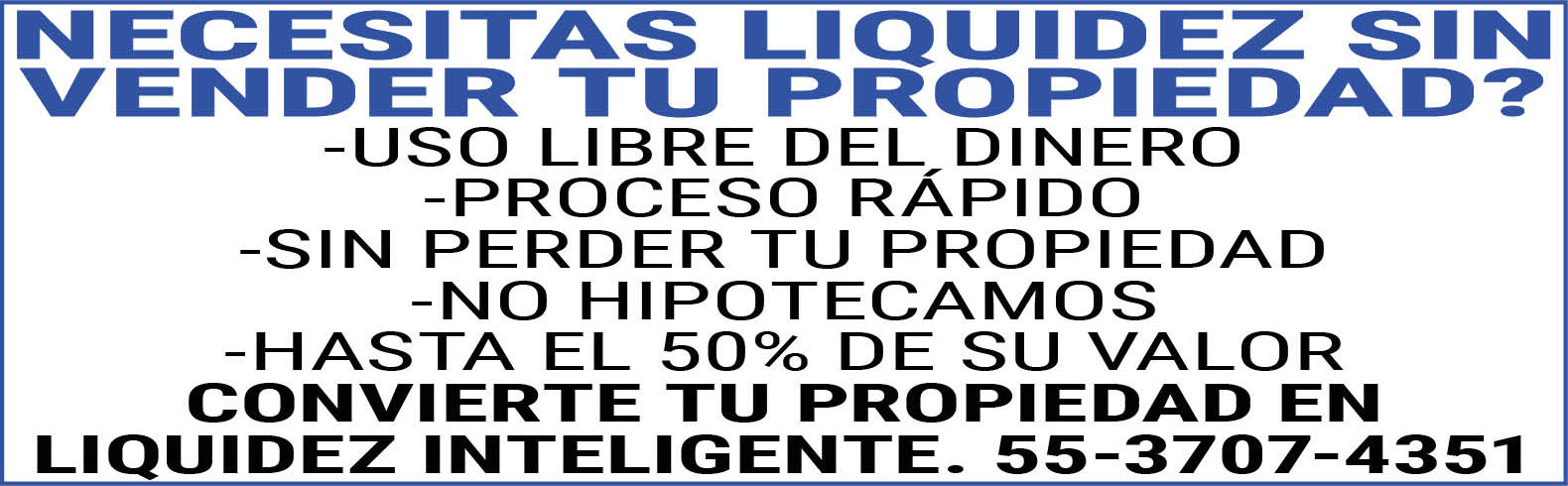 NECESITAS,LIQUIDEZ,SIN,VENDER,TU,PROPIEDAD?,-USO,LIBRE,DEL,DINERO-PROCESO,RAPIDO-SIN,PERDER,TU,PROPIEDAD-NO,HIPOTECAMOS-HASTA,EL,50%,DE,SU,VALORCONVIERTE,TU,PROPIEDAD,EN,LIQUIDEZ,INTELIGENTE.55-3707-4351