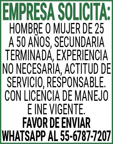 EMPRESA SOLICITA:HOMBRE,O,MUJER,DE,25,A 50,AÑOS,SECUNDARIA,TERMINADA,EXPERIENCIA,NO,NECESARIA,ACTITUD,DE,SERVICIO,RESPONSABLE.CON,LICENCIA,DE,MANEJO,E,INE,VIGENTE.FAVOR,DE,ENVIAR,WHATS APP AL,55-6787-7207