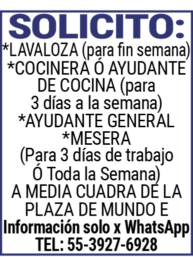 SOLICITO:*LAVALOZA,(para,fin,semana)*COCINERA,Ó,AYUDANTE,DE,COCINA,(para,3,días,a,la,semana)*AYUDANTE,GENERAL,*MESERA(Para,3,días,de,trabajo,Ó,Toda,la,Semana),A,MEDIA,CUADRA,DE,LA,PLAZA,DE,MUNDO,EInformación,solo,x,WhatsApp,TEL:,55-3927-6928