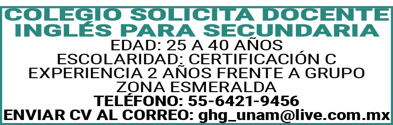 , , , , ,COLEGIO ,SOLICITA,DOCENTE,INGLÉS,PARA,SECUNDARIA , , , , ,EDAD:,25 ,A,40,AÑOS , , , , ,ESCOLARIDAD:,CERTIFICACION,C , , , , ,EXPERIENCIA,2,AÑOS,FRENTE,A,GRUPO , , , , ,ZONA,ESMERALDA , , , , ,TELEFONO:,55-6421-9456 , , , , ,ENVIAR,CV,AL,CORREO:,ghg_unam@live.com.mx ,