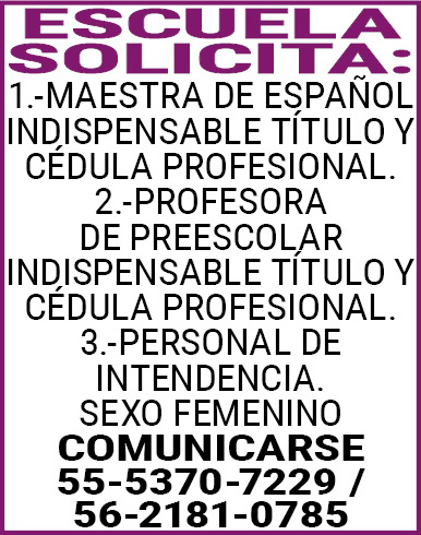 ESCUELA,SOLICITA: 1.-MAESTRA,DE,ESPAÑOL,INDISPENSABLE,TÍTULO,Y,CÉDULA,PROFESIONAL. 2.-PROFESORA,DE,PREESCOLAR,INDISPENSABLE,TÍTULO,Y,CÉDULA,PROFESIONAL. 3.-PERSONAL,DE,INTENDENCIA. SEXO,FEMENINO COMUNICARSE 55-5370-7229,/,56-2181-0785